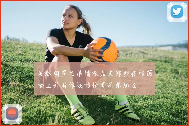 足球明星兄弟情深盘点那些在绿茵场上并肩作战的传奇兄弟组合