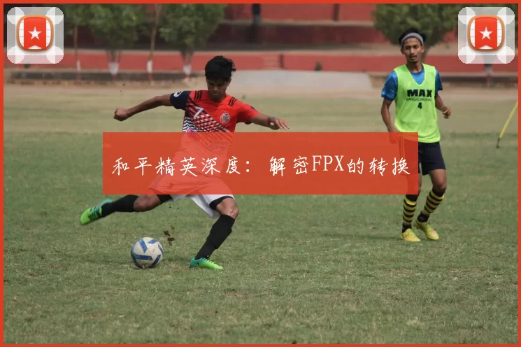 和平精英深度：解密FPX的转换