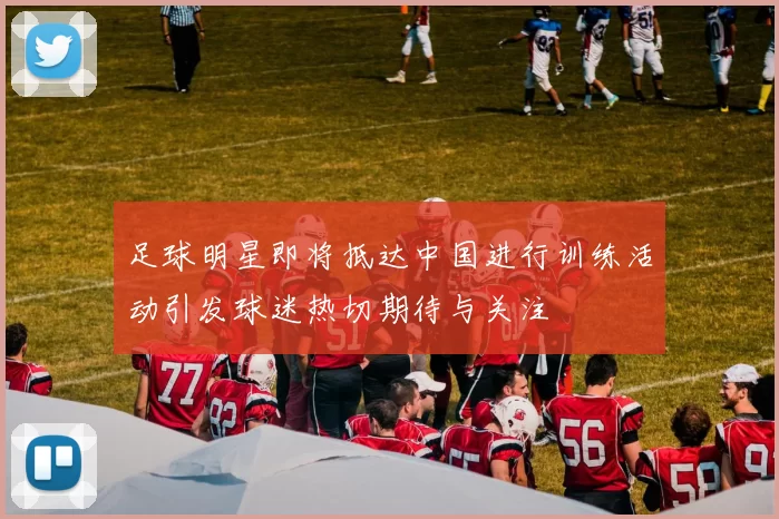 足球明星即将抵达中国进行训练活动引发球迷热切期待与关注