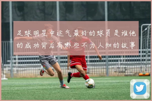 足球明星中运气最好的球员是谁他的成功背后有哪些不为人知的故事