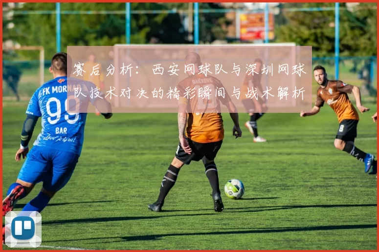 赛后分析：西安网球队与深圳网球队技术对决的精彩瞬间与战术解析