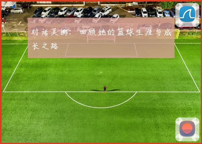 对话吴娜：回顾她的篮球生涯与成长之路